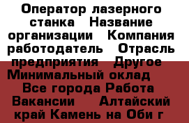 Оператор лазерного станка › Название организации ­ Компания-работодатель › Отрасль предприятия ­ Другое › Минимальный оклад ­ 1 - Все города Работа » Вакансии   . Алтайский край,Камень-на-Оби г.